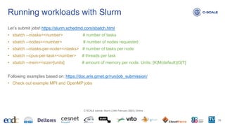 Let’s submit jobs! https://slurm.schedmd.com/sbatch.html
• sbatch --ntasks=<number> # number of tasks
• sbatch --nodes=<number> # number of nodes requested
• sbatch --ntasks-per-node=<ntasks> # number of tasks per node
• sbatch --cpus-per-task=<number> # threads per task
• sbatch --mem=<size>[units] # amount of memory per node. Units: [K|M(default)|G|T]
Following examples based on: https://doc.aris.grnet.gr/run/job_submission/
• Check out example MPI and OpenMP jobs
Running workloads with Slurm
36
C-SCALE tutorial: Slurm | 24th February 2023 | Online
 