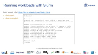 Let’s submit jobs! https://slurm.schedmd.com/sbatch.html
• vi script.sh
• sbatch script.sh
Running workloads with Slurm
37
C-SCALE tutorial: Slurm | 24th February 2023 | Online
#!/bin/bash -l
#-----------------------------------------------------------------
# Serial job , requesting 1 core , 2800 MB of memory per node
#-----------------------------------------------------------------
#SBATCH --job-name=serialjob# Job name
#SBATCH --output=serialjob.%j.out # Stdout (%j expands to jobId)
#SBATCH --error=serialjob.%j.err # Stderr (%j expands to jobId)
#SBATCH --ntasks=1 # Total number of tasks
#SBATCH --nodes=1 # Total number of nodes requested
#SBATCH --ntasks-per-node=1 # Tasks per node
#SBATCH --cpus-per-task=1 # Threads per task
#SBATCH --mem=2800 # Memory per node in MB
#SBATCH --partition=el7taskp # Submit queue
#SBATCH --account=hisea # Accounting project
# Launch script
./script
 