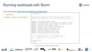 Let’s submit jobs! https://slurm.schedmd.com/sbatch.html
• vi script.sh
• sbatch --array=1-100 script.sh
Running workloads with Slurm
38
C-SCALE tutorial: Slurm | 24th February 2023 | Online
#!/bin/bash -l
#-----------------------------------------------------------------
# Serial job , requesting 1 core , 2800 MB of memory per job
#-----------------------------------------------------------------
#SBATCH --job-name=seraljob# Job name
#SBATCH --output=serialjob.%j.out # Stdout (%j expands to jobId)
#SBATCH --error=serialjob.%j.err # Stderr (%j expands to jobId)
#SBATCH --ntasks=1 # Total number of tasks
#SBATCH --nodes=1 # Total number of nodes requested
#SBATCH --ntasks-per-node=1 # Tasks per node
#SBATCH --cpus-per-task=1 # Threads per task
#SBATCH --mem=2800 # Memory per job in MB
#SBATCH --partition=el7taskp # Submit queue
#SBATCH --account=hisea # Accounting project
echo " SLURM_ARRAY_JOB_ID = " $SLURM_ARRAY_JOB_ID
echo " SLURM_ARRAY_TASK_ID = " $SLURM_ARRAY_TASK_ID
echo " SLURM_JOB_ID = " $SLURM_JOB_ID
# Launch script
./script
 