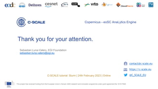 Thank you for your attention.
This project has received funding from the European Union’s Horizon 2020 research and innovation programme under grant agreement No 101017529.
Copernicus - eoSC AnaLytics Engine
contact@c-scale.eu
https://c-scale.eu
@C_SCALE_EU
C-SCALE tutorial: Slurm | 24th February 2023 | Online
Sebastian Luna-Valero, EGI Foundation
sebastian.luna.valero@egi.eu
 