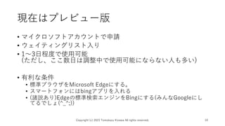現在はプレビュー版
• マイクロソフトアカウントで申請
• ウェイティングリスト入り
• 1～3日程度で使用可能
(ただし、ここ数日は調整中で使用可能にならない人も多い)
• 有利な条件
• 標準ブラウザをMicrosoft Edgeにする。
• スマートフォンにはbingアプリを入れる
• (諸説あり)Edgeの標準検索エンジンをBingにする(みんなGoogleにし
てるでしょ(^_^;))
Copyright (c) 2023 Tomokazu Kizawa All rights reserved. 10
 