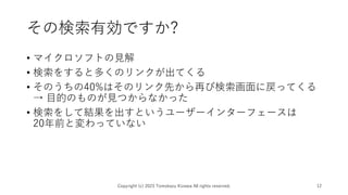 その検索有効ですか?
• マイクロソフトの見解
• 検索をすると多くのリンクが出てくる
• そのうちの40%はそのリンク先から再び検索画面に戻ってくる
→ 目的のものが見つからなかった
• 検索をして結果を出すというユーザーインターフェースは
20年前と変わっていない
Copyright (c) 2023 Tomokazu Kizawa All rights reserved. 12
 