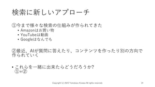 検索に新しいアプローチ
①今まで様々な検索の仕組みが作られてきた
• Amazonはお買い物
• YouTubeは動画
• Googleはなんでも
②最近、AIが質問に答えたり、コンテンツを作ったり別の方向で
作られていく
• これらを一緒に出来たらどうだろうか?
①+②
Copyright (c) 2023 Tomokazu Kizawa All rights reserved. 14
 