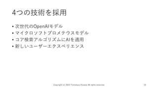 4つの技術を採用
• 次世代のOpenAIモデル
• マイクロソフトプロメテウスモデル
• コア検索アルゴリズムにAIを適用
• 新しいユーザーエクスペリエンス
Copyright (c) 2023 Tomokazu Kizawa All rights reserved. 16
 
