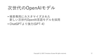 次世代のOpenAIモデル
• 検索専用にカスタマイズされた
新しい次世代OpenAI言語モデルを採用
• ChatGPTより強力(GPT-4)
Copyright (c) 2023 Tomokazu Kizawa All rights reserved. 17
 