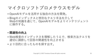 マイクロソフトプロメテウスモデル
• OpenAIモデルを活用する独自の方法を開発。
• Bingのインデックスと特別なクエリ手法を介して
Webの知識を通じて、OpenAIモデルをよりインテリジェント
に操作する。
• 関連性の向上
• Web検索のインデックスを理解したうえで、検索方法クエリを
適切に調節して回答の関連性を向上させる
• より目的に合ったものを探す出す。
Copyright (c) 2023 Tomokazu Kizawa All rights reserved. 18
 