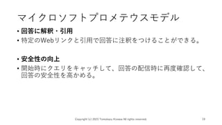 マイクロソフトプロメテウスモデル
• 回答に解釈・引用
• 特定のWebリンクと引用で回答に注釈をつけることができる。
• 安全性の向上
• 開始時にクエリをキャッチして、回答の配信時に再度確認して、
回答の安全性を高かめる。
Copyright (c) 2023 Tomokazu Kizawa All rights reserved. 19
 