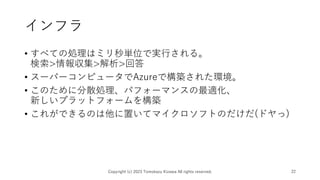 インフラ
• すべての処理はミリ秒単位で実行される。
検索>情報収集>解析>回答
• スーパーコンピュータでAzureで構築された環境。
• このために分散処理、パフォーマンスの最適化、
新しいプラットフォームを構築
• これができるのは他に置いてマイクロソフトのだけだ(ドヤっ)
Copyright (c) 2023 Tomokazu Kizawa All rights reserved. 22
 