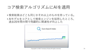 コア検索アルゴリズムにAIを適用
• 検索結果はどこも同じかそれ以上のものを持っている。
• AIモデルをコアとして検索エンジンを採用したところ、
過去20年間の間で飛躍的に関連性が向上した
Copyright (c) 2023 Tomokazu Kizawa All rights reserved. 23
 