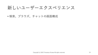 新しいユーザーエクスペリエンス
• 検索、ブラウズ、チャットの画面構成
Copyright (c) 2023 Tomokazu Kizawa All rights reserved. 24
 