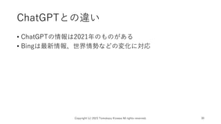 ChatGPTとの違い
• ChatGPTの情報は2021年のものがある
• Bingは最新情報、世界情勢などの変化に対応
Copyright (c) 2023 Tomokazu Kizawa All rights reserved. 30
 
