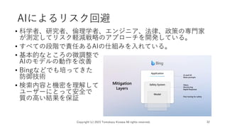 AIによるリスク回避
• 科学者、研究者、倫理学者、エンジニア、法律、政策の専門家
が測定してリスク軽減戦略のアプローチを開発している。
• すべての段階で責任あるAIの仕組みを入れている。
• 基本的なところの微調整で
AIのモデルの動作を改善
• Bingなどでも培ってきた
防御技術
• 検索内容と機密を理解して
ユーザーにとって安全で
質の高い結果を保証
Copyright (c) 2023 Tomokazu Kizawa All rights reserved. 32
 