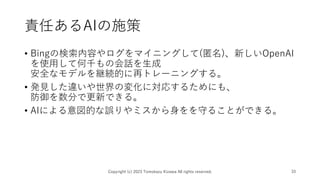 責任あるAIの施策
• Bingの検索内容やログをマイニングして(匿名)、新しいOpenAI
を使用して何千もの会話を生成
安全なモデルを継続的に再トレーニングする。
• 発見した違いや世界の変化に対応するためにも、
防御を数分で更新できる。
• AIによる意図的な誤りやミスから身をを守ることができる。
Copyright (c) 2023 Tomokazu Kizawa All rights reserved. 33
 