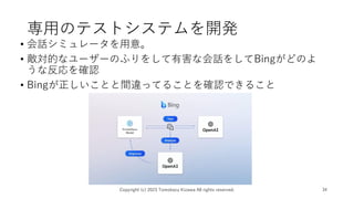 専用のテストシステムを開発
• 会話シミュレータを用意。
• 敵対的なユーザーのふりをして有害な会話をしてBingがどのよ
うな反応を確認
• Bingが正しいことと間違ってることを確認できること
Copyright (c) 2023 Tomokazu Kizawa All rights reserved. 34
 