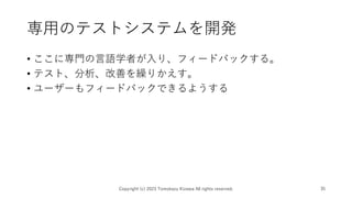 専用のテストシステムを開発
• ここに専門の言語学者が入り、フィードバックする。
• テスト、分析、改善を繰りかえす。
• ユーザーもフィードバックできるようする
Copyright (c) 2023 Tomokazu Kizawa All rights reserved. 35
 