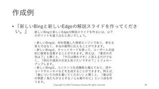 作成例
• 「新しいBingと新しいEdgeの解説スライドを作ってくださ
い。」
Copyright (c) 2023 Tomokazu Kizawa All rights reserved. 40
新しいBingと新しいEdgeの解説スライドを作るには、以下
のポイントを盛り込むと良いでしょう。
- 新しいBingは、AIを搭載した検索エンジンであり、単なる
答えではなく、本当の質問に応えることができます。
- 新しいBingは、チャットモードを使って、ユーザーと対話
的に検索を改善することができます。例えば、「東京の天
気は？」と聞くと、「今日は晴れです」と答えるだけでな
く、「明日や週末の天気も知りたいですか？」とフォロー
アップします。
- 新しいBingは、コンテンツ生成機能も備えており、詩や
コードやエッセイなどを生成することができます。例えば、
「春についての詩を書いてください」と聞くと、「春は花
の季節 / 鳥たちがさえずる / 心も軽やかに」という詩を作
ります。
 