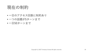 現在の制約
Copyright (c) 2023 Tomokazu Kizawa All rights reserved. 44
• 一日のアクセス回数に制約あり
• 一つの話題が5ターンまで
• 一日50ターンまで
 