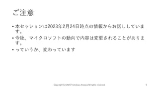 ご注意
• 本セッションは2023年2月24日時点の情報からお話ししていま
す。
• 今後、マイクロソフトの動向で内容は変更されることがありま
す。
• っていうか、変わっています
Copyright (c) 2023 Tomokazu Kizawa All rights reserved. 5
 