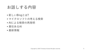 お話しする内容
• 新しいBingとは?
• マイクロソフトの考える検索
• AIによる検索の再発明
• 責任あるAI
• 最新情報
Copyright (c) 2023 Tomokazu Kizawa All rights reserved. 6
 