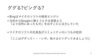 ググる?ビングる?
• Bingはマイクロソフトの検索エンジン
• 当初からGoogleに勝とうとする姿勢より
「より目的にあったもの」を出すことに注力していた
• マイクロソフトの社員及びコミュニティのいつもの枕詞
「ここはググって・・・いや、我々はビングってみましょう!」
Copyright (c) 2023 Tomokazu Kizawa All rights reserved. 8
 