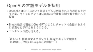 OpenAIの言語モデルを採用
• OpenAIとはGPT-3という言語モデルに代表されるAIの研究を行
う企業。マイクロソフトはOpenAIに今後数年間で数十億ドルを
投資
• Bingの検索で現在のChatGPTのようにチャットで会話するよう
に検索などが行えるようになる。
• コンテンツ作成も行える。
「新しい AI 搭載のマイクロソフト Bingとエッジで検索を
再発明し、Web のCo-pilot(副操縦士)」
Copyright (c) 2023 Tomokazu Kizawa All rights reserved. 9
 