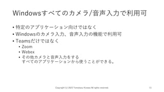 Windowsすべてのカメラ/音声入力で利用可
• 特定のアプリケーション向けではなく
• Windowsのカメラ入力、音声入力の機能で利用可
• Teamsだけではなく
• Zoom
• Webex
• その他カメラと音声入力をする
すべてのアプリケーションから使うことができる。
Copyright (c) 2023 Tomokazu Kizawa All rights reserved. 11
 