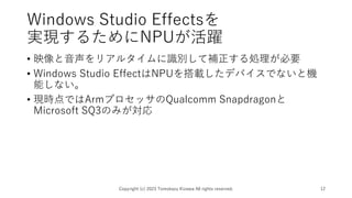 Windows Studio Effectsを
実現するためにNPUが活躍
• 映像と音声をリアルタイムに識別して補正する処理が必要
• Windows Studio EffectはNPUを搭載したデバイスでないと機
能しない。
• 現時点ではArmプロセッサのQualcomm Snapdragonと
Microsoft SQ3のみが対応
Copyright (c) 2023 Tomokazu Kizawa All rights reserved. 12
 