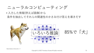 ニューラルコンピューティング
• 入力した情報(例えば画像)から
条件を抽出してそれらの関連性のかさみ付け答えを導きだす
Copyright (c) 2023 Tomokazu Kizawa All rights reserved. 15
https://www.ac-illust.com/ より
85%で「犬」
いろいろ推論
 