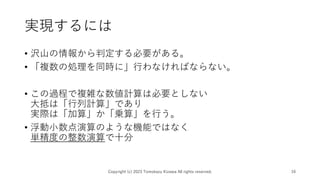実現するには
• 沢山の情報から判定する必要がある。
• 「複数の処理を同時に」行わなければならない。
• この過程で複雑な数値計算は必要としない
大抵は「行列計算」であり
実際は「加算」か「乗算」を行う。
• 浮動小数点演算のような機能ではなく
単精度の整数演算で十分
Copyright (c) 2023 Tomokazu Kizawa All rights reserved. 16
 