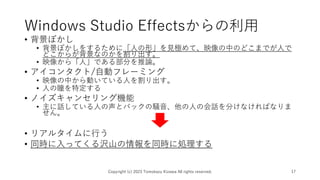 Windows Studio Effectsからの利用
• 背景ぼかし
• 背景ぼかしをするために「人の形」を見極めて、映像の中のどこまでが人で
どこからが背景なのかを割り出す。
• 映像から「人」である部分を推論。
• アイコンタクト/自動フレーミング
• 映像の中から動いている人を割り出す。
• 人の瞳を特定する
• ノイズキャンセリング機能
• 主に話している人の声とバックの騒音、他の人の会話を分けなければなりま
せん。
• リアルタイムに行う
• 同時に入ってくる沢山の情報を同時に処理する
Copyright (c) 2023 Tomokazu Kizawa All rights reserved. 17
 