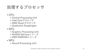 処理するプロセッサ
• CPU
• Central Processing Unit
• Intel Coreプロセッサ
• AMD Ryzenプロセッサ
• Qualcomm Snapdragon
• GPU
• Graphics Processing Unit
• NVIDIA GeForceシリーズ
• AMD RADEONシリーズ
• NPU
• Neural Processing Unit
Copyright (c) 2023 Tomokazu Kizawa All rights reserved. 18
 
