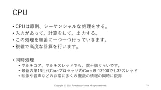 CPU
• CPUは原則、シーケンシャルな処理をする。
• 入力があって、計算をして、出力する。
• この処理を順番に一つ一つ行っていきます。
• 複雑で高度な計算を行います。
• 同時処理
• マルチコア、マルチスレッドでも、数十個くらいです。
• 最新の第13世代CoreプロセッサのCore i9-13900でも32スレッド
• 映像や音声などの非常に多くの複数の情報の同時に限界
Copyright (c) 2023 Tomokazu Kizawa All rights reserved. 19
 
