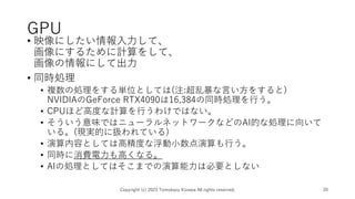 GPU
• 映像にしたい情報入力して、
画像にするために計算をして、
画像の情報にして出力
• 同時処理
• 複数の処理をする単位としては(注:超乱暴な言い方をすると)
NVIDIAのGeForce RTX4090は16,384の同時処理を行う。
• CPUほど高度な計算を行うわけではない。
• そういう意味ではニューラルネットワークなどのAI的な処理に向いて
いる。(現実的に扱われている)
• 演算内容としては高精度な浮動小数点演算も行う。
• 同時に消費電力も高くなる。
• AIの処理としてはそこまでの演算能力は必要としない
Copyright (c) 2023 Tomokazu Kizawa All rights reserved. 20
 