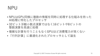 NPU
Copyright (c) 2023 Tomokazu Kizawa All rights reserved. 21
• NPUはGPU同様に複数の情報を同時に処理する仕組みを持った
AI処理に特化したプロセッサ
• 32ビット浮動小数点演算ではなく16ビットや8ビットの
整数演算を高速に処理
• 複雑な計算を行うこともなくGPUほど消費電力が高くない
• 「行列計算」に最適化されたプロセッサとして誕生
 