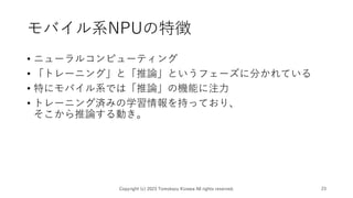 モバイル系NPUの特徴
• ニューラルコンピューティング
• 「トレーニング」と「推論」というフェーズに分かれている
• 特にモバイル系では「推論」の機能に注力
• トレーニング済みの学習情報を持っており、
そこから推論する動き。
Copyright (c) 2023 Tomokazu Kizawa All rights reserved. 23
 