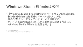 Windows Studio Effectsは公開
• 「Windows Studio Effectsは特定のハードウェアSnapgradon
8cx Gen3(Microsoft SQ3のベース)で動いている。
他のOEMやハードウェアベンダーとも連携する。
デバイスとWindowsエコシステムを構築し続けるためにも
Windows Studio Effects は公開する。」
• Ignight 2022の動画より
MicrosoftのGroup Program managerのFred Balsigerさん
Copyright (c) 2023 Tomokazu Kizawa All rights reserved. 25
 