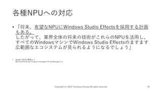 各種NPUへの対応
• 「将来、有望なNPUにWindows Studio Effectsを採用する計画
もある。
したがって、業界全体の将来の技術がこれらのNPUを活用し、
すべてのWindowsマシンでWindows Studio Effectsのますます
広範囲なエコシステムが見られるようになるでしょう」
• Ignight 2022の動画より
MicrosoftのGroup Program managerのFred Balsigerさん
Copyright (c) 2023 Tomokazu Kizawa All rights reserved. 26
 