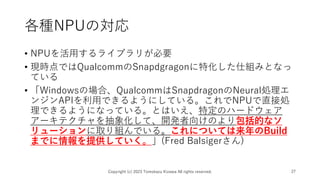 各種NPUの対応
• NPUを活用するライブラリが必要
• 現時点ではQualcommのSnapdgragonに特化した仕組みとなっ
ている
• 「Windowsの場合、QualcommはSnapdragonのNeural処理エ
ンジンAPIを利用できるようにしている。これでNPUで直接処
理できるようになっている。とはいえ、特定のハードウェア
アーキテクチャを抽象化して、開発者向けのより包括的なソ
リューションに取り組んでいる。これについては来年のBuild
までに情報を提供していく。」(Fred Balsigerさん)
Copyright (c) 2023 Tomokazu Kizawa All rights reserved. 27
 