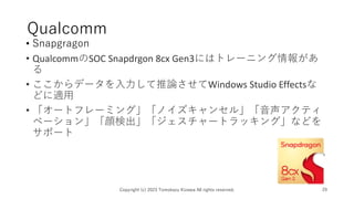 Qualcomm
• Snapgragon
• QualcommのSOC Snapdrgon 8cx Gen3にはトレーニング情報があ
る
• ここからデータを入力して推論させてWindows Studio Effectsな
どに適用
• 「オートフレーミング」「ノイズキャンセル」「音声アクティ
ベーション」「顔検出」「ジェスチャートラッキング」などを
サポート
Copyright (c) 2023 Tomokazu Kizawa All rights reserved. 29
 
