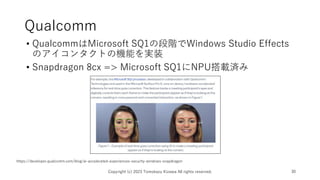 Qualcomm
• QualcommはMicrosoft SQ1の段階でWindows Studio Effects
のアイコンタクトの機能を実装
• Snapdragon 8cx => Microsoft SQ1にNPU搭載済み
Copyright (c) 2023 Tomokazu Kizawa All rights reserved. 30
https://developer.qualcomm.com/blog/ai-accelerated-experiences-security-windows-snapdragon
 