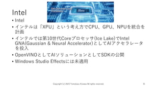 Intel
• Intel
• インテルは「XPU」という考え方でCPU、GPU、NPUを統合を
計画
• インテルでは第10世代Coreプロセッサ(Ice Lake)でIntel
GNA(Gaussian & Neural Accelerator)としてAIアクセラレータ
を投入
• OpenVINOとしてAIソリューションとしてSDKの公開
• Windows Studio Effectsには未適用
Copyright (c) 2023 Tomokazu Kizawa All rights reserved. 31
 