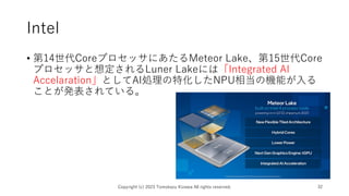 Intel
• 第14世代CoreプロセッサにあたるMeteor Lake、第15世代Core
プロセッサと想定されるLuner Lakeには「Integrated AI
Accelaration」としてAI処理の特化したNPU相当の機能が入る
ことが発表されている。
Copyright (c) 2023 Tomokazu Kizawa All rights reserved. 32
 