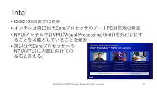 Intel
• CES2023の直前に発表
• インテルは第13世代CoreプロセッサのノートPC対応版の発表
• NPU(インテルではVPU(Visual Processing Unit))を外付けにす
ることを可能としていることを発表
• 第14世代Coreプロセッサへの
NPU(VPU)に内蔵に向けての
布石と言える。
Copyright (c) 2023 Tomokazu Kizawa All rights reserved. 33
 