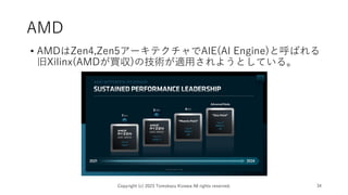 AMD
• AMDはZen4,Zen5アーキテクチャでAIE(AI Engine)と呼ばれる
旧Xilinx(AMDが買収)の技術が適用されようとしている。
Copyright (c) 2023 Tomokazu Kizawa All rights reserved. 34
 