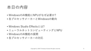 本日の内容
• WindowsのAI機能にNPUがなぜ必要か?
• 各プロセッサメーカーとWindowsの動向
• Windows Studio Effectsとは?
• ニューラルネットコンピューティングとNPU
• WindowsのAI機能の展開
• 各プロセッサメーカーの対応
Copyright (c) 2023 Tomokazu Kizawa All rights reserved. 6
 