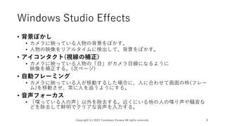 Windows Studio Effects
• 背景ぼかし
• カメラに映っている人物の背景をぼかす。
• 人物の映像をリアルタイムに検出して、背景をぼかす。
• アイコンタクト(視線の補正)
• カメラに映っている人物の「目」がカメラ目線になるように
映像を補正する。(次ページ)
• 自動フレーミング
• カメラに映っている人が移動するした場合に、人に合わせて画面の枠(フレー
ム)を移動させ、常に人を追うようにする。
• 音声フォーカス
• 「喋っている人の声」以外を除去する。近くにいる他の人の喋り声や騒音な
どを除去して鮮明でクリアな音声を入力する。
Copyright (c) 2023 Tomokazu Kizawa All rights reserved. 8
 