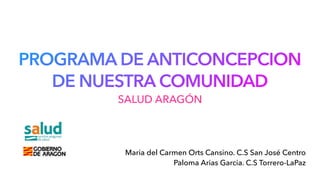 PROGRAMA DE ANTICONCEPCION
DE NUESTRA COMUNIDAD
Maria del Carmen Orts Cansino. C.S San José Centro
Paloma Arias Garcia. C.S Torrero-LaPaz
SALUD ARAGÓN
 
