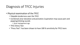 Diagnosis of TFCC Injuries
• Physical examination of the TFCC
• Palpable tenderness over the TFCC
• Combined ulnar deviation and pronation /supination may cause pain and
popping/clicking sounds
• Ulnar impingement sign
• TFCC Stress Test
• “Press Test”: has been shown to have 100 % sensitivity for TFCC tears
 