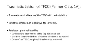 Traumatic Lesion of TFCC (Palmer Class 1A):
• Traumatic central tears of the TFCC with no instability
• Initial treatment non-operative for 4 weeks.
• Persistent pain relieved by
• Arthroscopic debridement of the flap portion of tear
• No more than two thirds of the central disc should be excised
• 2mm of the TFCC peripheral rim should be preserved
 