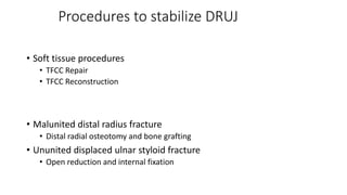 Procedures to stabilize DRUJ
• Soft tissue procedures
• TFCC Repair
• TFCC Reconstruction
• Malunited distal radius fracture
• Distal radial osteotomy and bone grafting
• Ununited displaced ulnar styloid fracture
• Open reduction and internal fixation
 